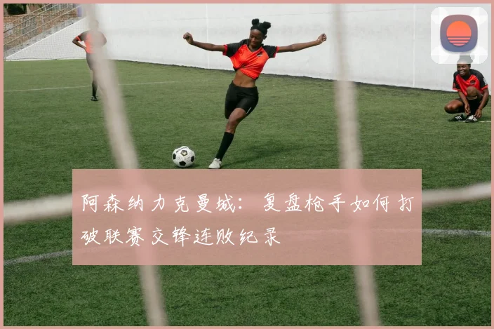 阿森纳力克曼城：复盘枪手如何打破联赛交锋连败纪录