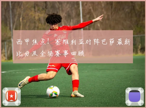 西甲焦点！塞维利亚对阵巴萨最新比分及全场赛事回顾